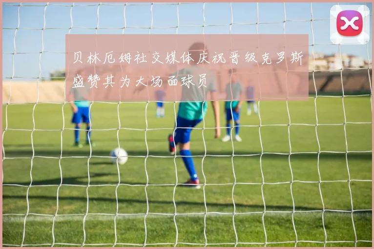 贝林厄姆社交媒体庆祝晋级克罗斯盛赞其为大场面球员