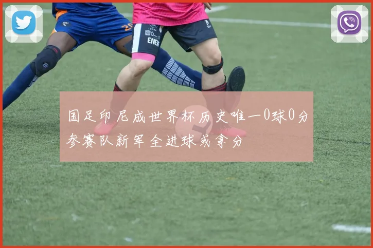 国足印尼成世界杯历史唯一0球0分参赛队新军全进球或拿分