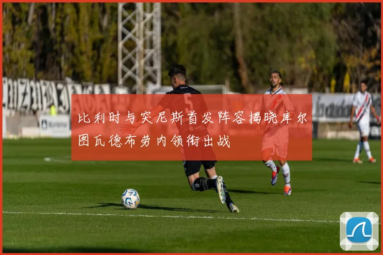 比利时与突尼斯首发阵容揭晓库尔图瓦德布劳内领衔出战