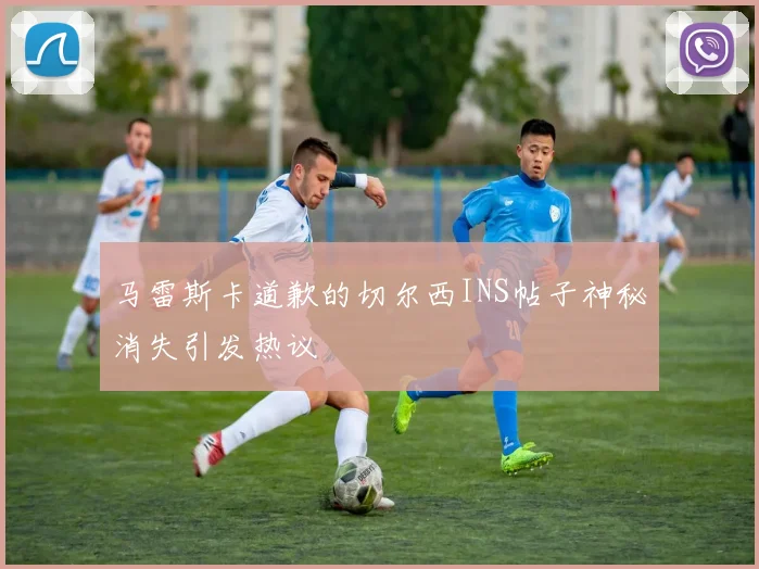 马雷斯卡道歉的切尔西INS帖子神秘消失引发热议