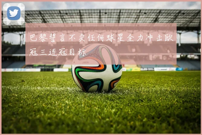巴黎誓言不卖任何球星全力冲击欧冠三连冠目标
