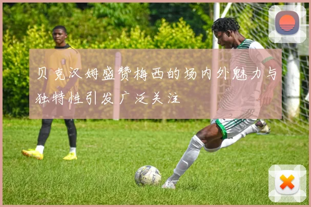 贝克汉姆盛赞梅西的场内外魅力与独特性引发广泛关注