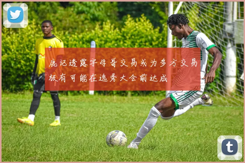 鹿记透露字母哥交易或为多方交易极有可能在选秀大会前达成