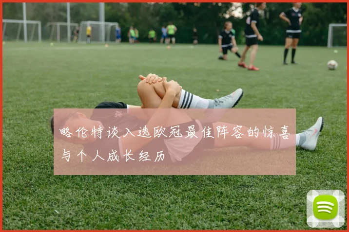 略伦特谈入选欧冠最佳阵容的惊喜与个人成长经历