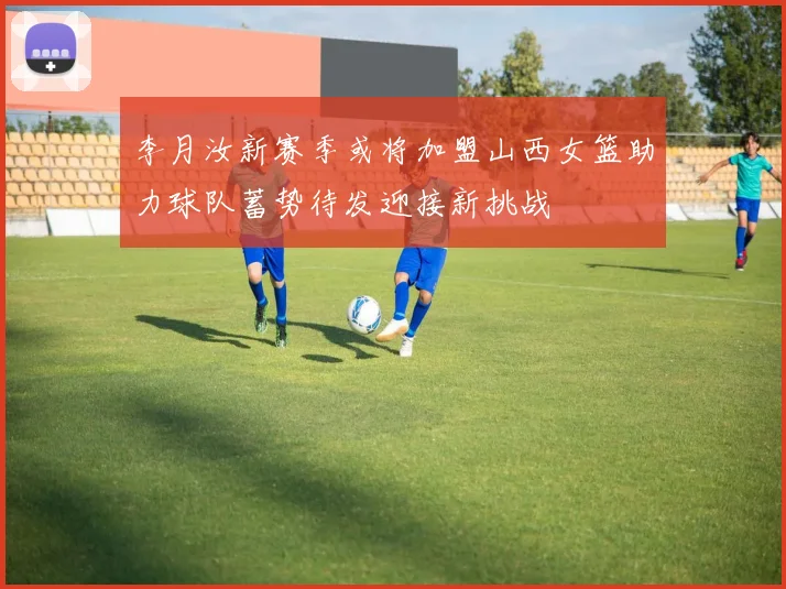 李月汝新赛季或将加盟山西女篮助力球队蓄势待发迎接新挑战