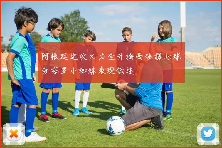 阿根廷进攻火力全开梅西独揽七球劳塔罗小蜘蛛表现低迷