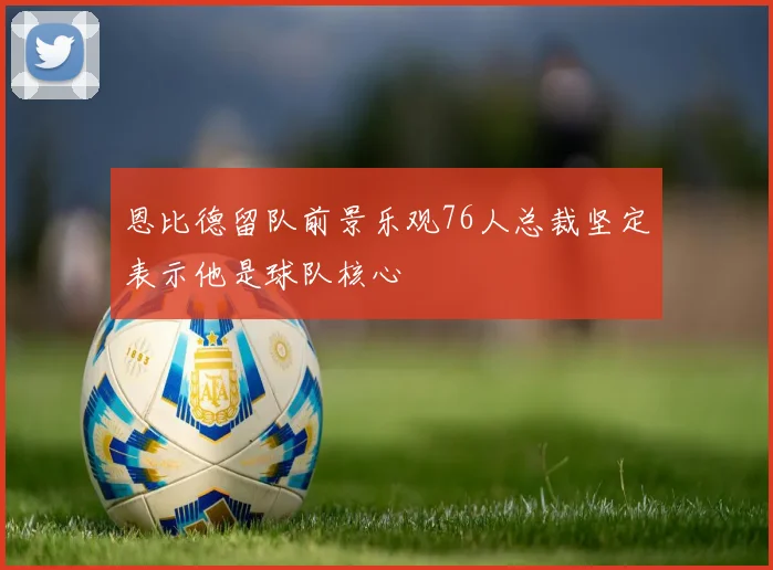 恩比德留队前景乐观76人总裁坚定表示他是球队核心