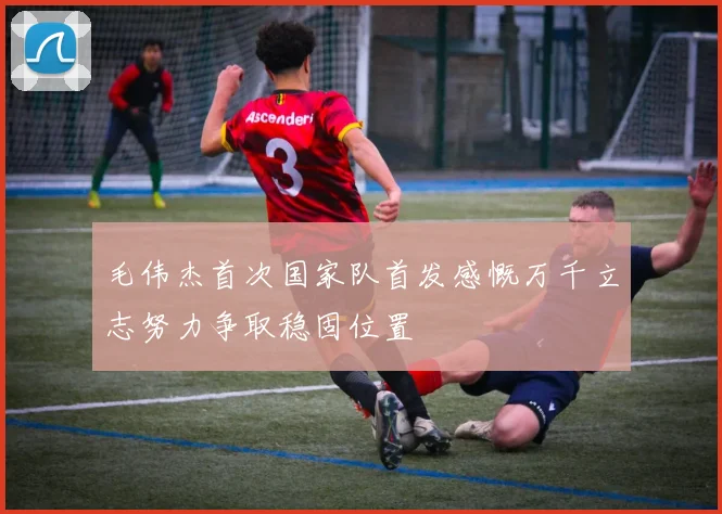 毛伟杰首次国家队首发感慨万千立志努力争取稳固位置