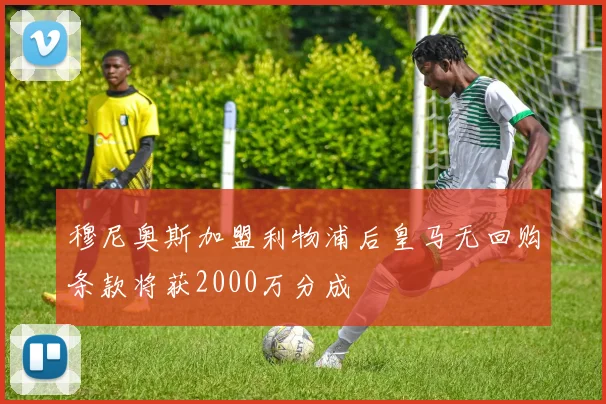 穆尼奥斯加盟利物浦后皇马无回购条款将获2000万分成