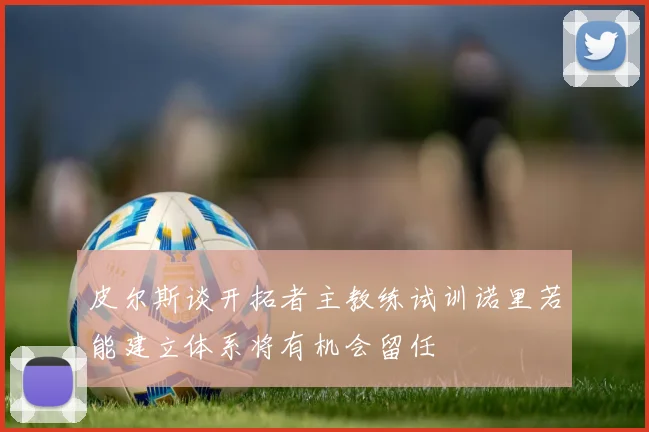 皮尔斯谈开拓者主教练试训诺里若能建立体系将有机会留任