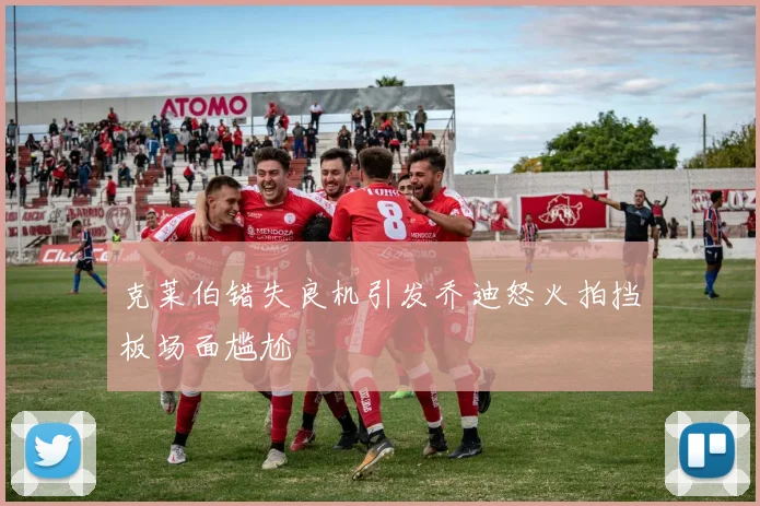 克莱伯错失良机引发乔迪怒火拍挡板场面尴尬