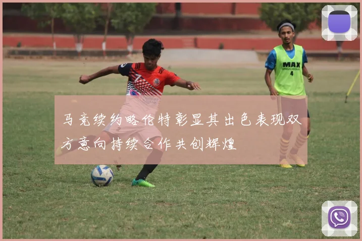 马竞续约略伦特彰显其出色表现双方意向持续合作共创辉煌