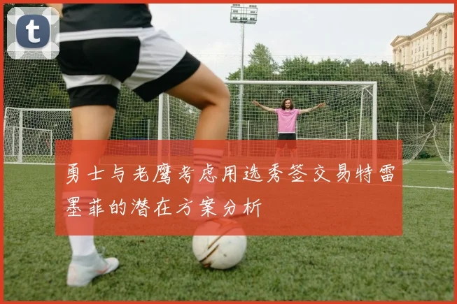 勇士与老鹰考虑用选秀签交易特雷墨菲的潜在方案分析