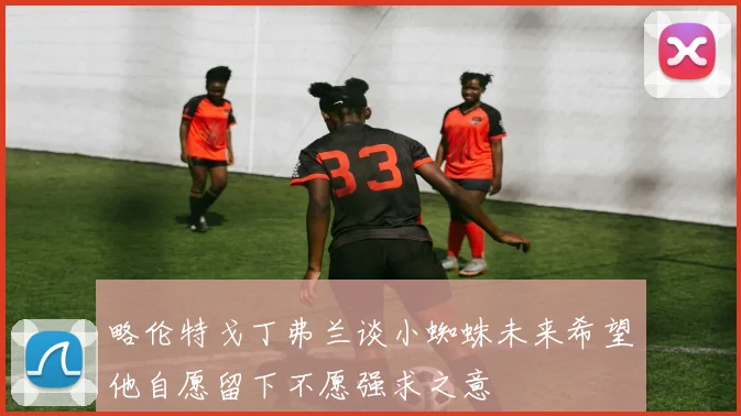 略伦特戈丁弗兰谈小蜘蛛未来希望他自愿留下不愿强求之意