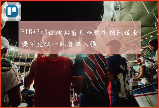 FIBA3x3仙桃站首日回顾中国队伍表现不佳仅一队晋级八强