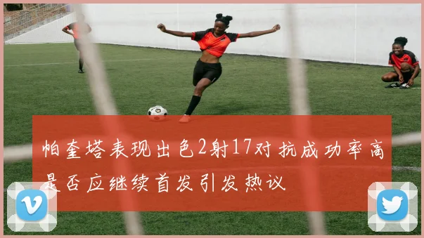 帕奎塔表现出色2射17对抗成功率高是否应继续首发引发热议